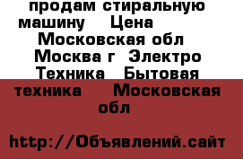 продам стиральную машину  › Цена ­ 5 000 - Московская обл., Москва г. Электро-Техника » Бытовая техника   . Московская обл.